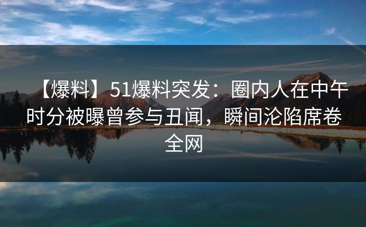 【爆料】51爆料突发：圈内人在中午时分被曝曾参与丑闻，瞬间沦陷席卷全网