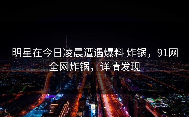 明星在今日凌晨遭遇爆料 炸锅，91网全网炸锅，详情发现