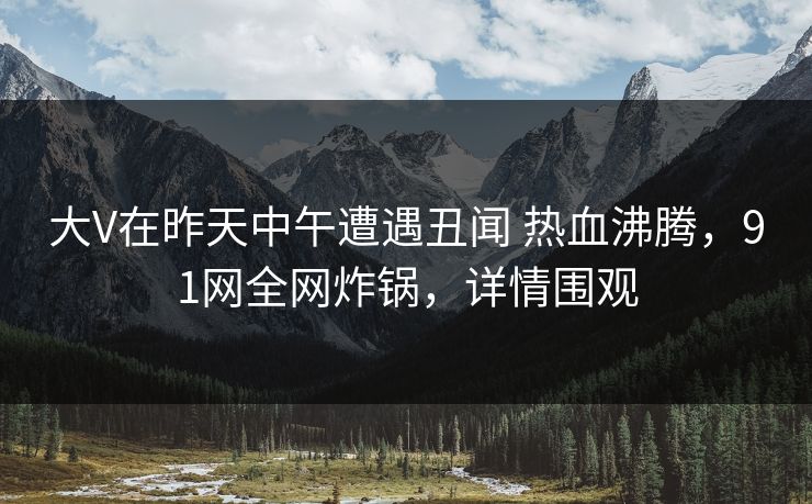 大V在昨天中午遭遇丑闻 热血沸腾，91网全网炸锅，详情围观
