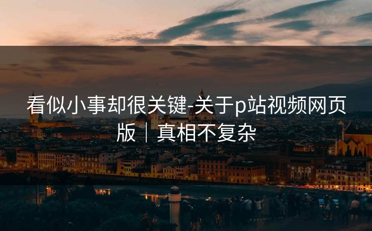 看似小事却很关键-关于p站视频网页版｜真相不复杂