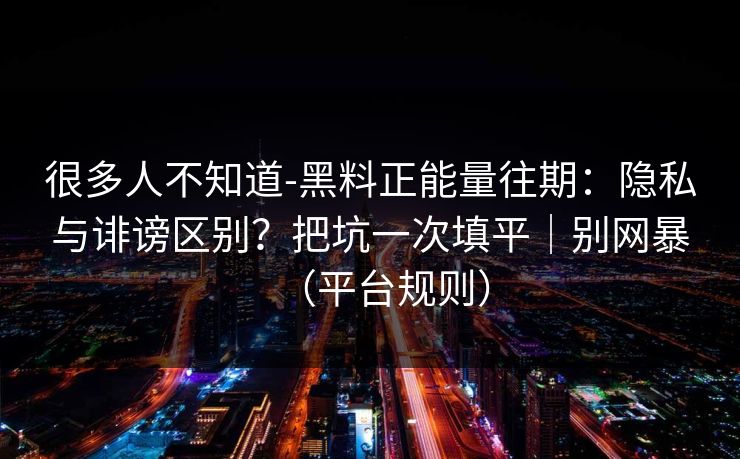 很多人不知道-黑料正能量往期:隐私与诽谤区别?把坑一次填平|别网暴(平台规则) 很多人不知道-黑料正能量往期:隐私与诽谤区别?把坑一次填平|别网暴(平台规则)