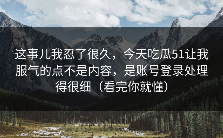 这事儿我忍了很久,今天吃瓜51让我服气的点不是内容,是账号登录处理得很细(看完你就懂) 这事儿我忍了很久,今天吃瓜51让我服气的点不是内容,是账号登录处理得很细(看完你就懂)