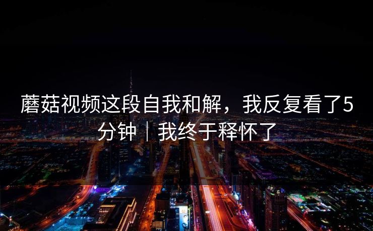 蘑菇视频这段自我和解，我反复看了5分钟｜我终于释怀了  第1张