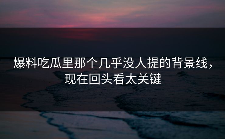 爆料吃瓜里那个几乎没人提的背景线，现在回头看太关键