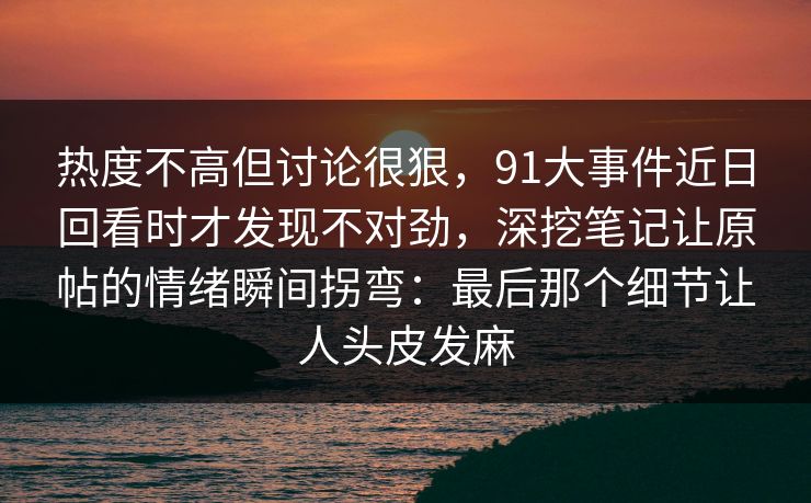 热度不高但讨论很狠，91大事件近日回看时才发现不对劲，深挖笔记让原帖的情绪瞬间拐弯：最后那个细节让人头皮发麻